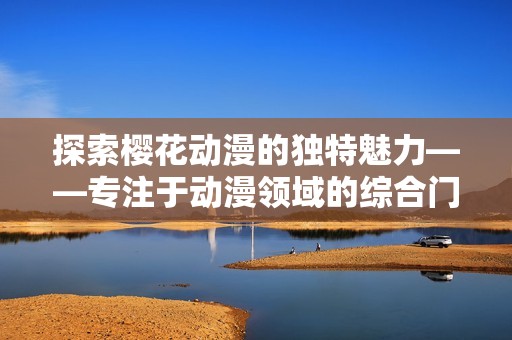 探索樱花动漫的独特魅力——专注于动漫领域的综合门户网站