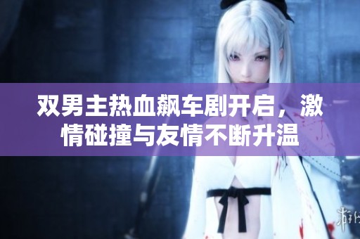 双男主热血飙车剧开启，激情碰撞与友情不断升温