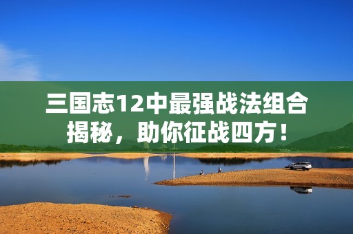 三国志12中最强战法组合揭秘，助你征战四方！