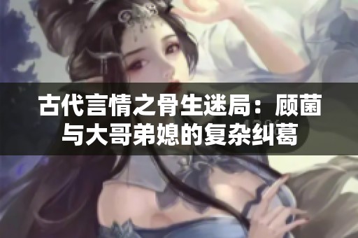 古代言情之骨生迷局：顾菌与大哥弟媳的复杂纠葛