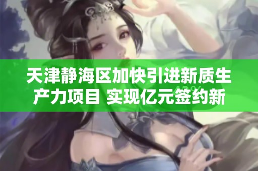 天津静海区加快引进新质生产力项目 实现亿元签约新突破
