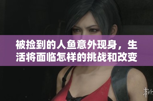 被捡到的人鱼意外现身，生活将面临怎样的挑战和改变