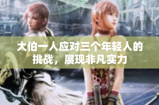 大伯一人应对三个年轻人的挑战，展现非凡实力