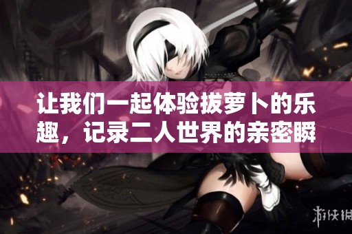让我们一起体验拔萝卜的乐趣，记录二人世界的亲密瞬间