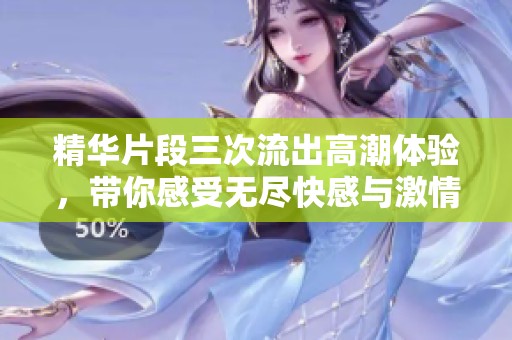 精华片段三次流出高潮体验，带你感受无尽快感与激情