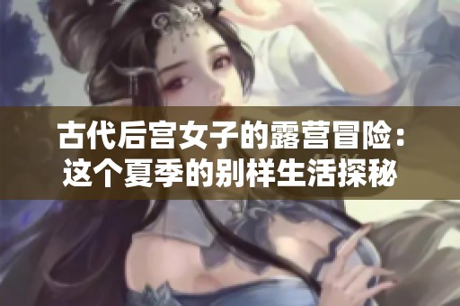 古代后宫女子的露营冒险：这个夏季的别样生活探秘