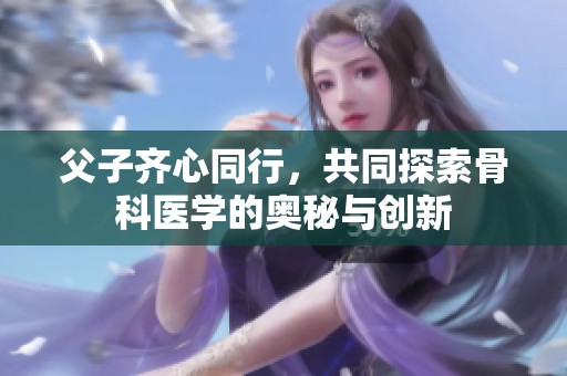 父子齐心同行，共同探索骨科医学的奥秘与创新