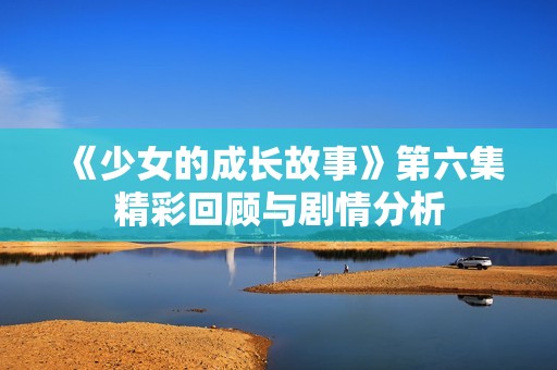 《少女的成长故事》第六集精彩回顾与剧情分析