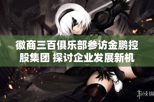 徽商三百俱乐部参访金鹏控股集团 探讨企业发展新机遇