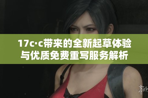 17c·c带来的全新起草体验与优质免费重写服务解析