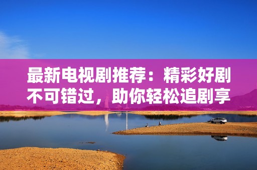 最新电视剧推荐：精彩好剧不可错过，助你轻松追剧享受时光