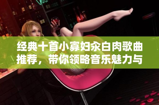 经典十首小寡妇汆白肉歌曲推荐，带你领略音乐魅力与情感共鸣
