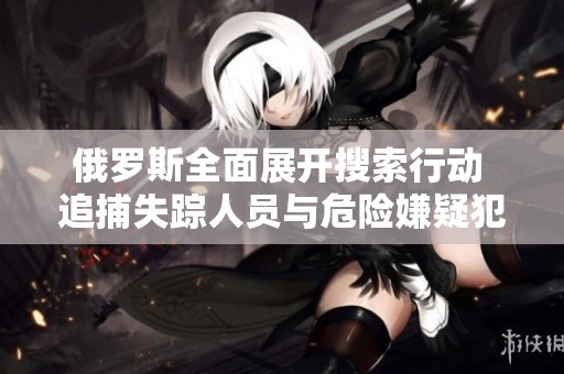 俄罗斯全面展开搜索行动 追捕失踪人员与危险嫌疑犯