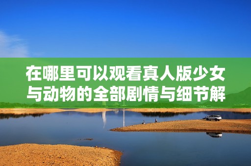 在哪里可以观看真人版少女与动物的全部剧情与细节解析？