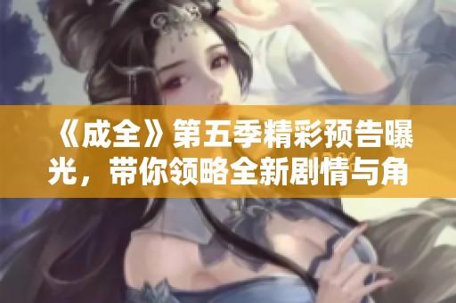 《成全》第五季精彩预告曝光，带你领略全新剧情与角色发展！