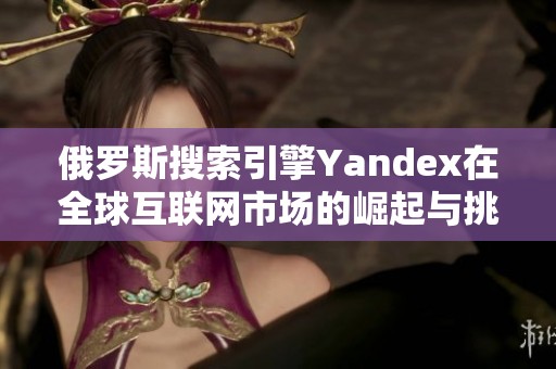 俄罗斯搜索引擎Yandex在全球互联网市场的崛起与挑战