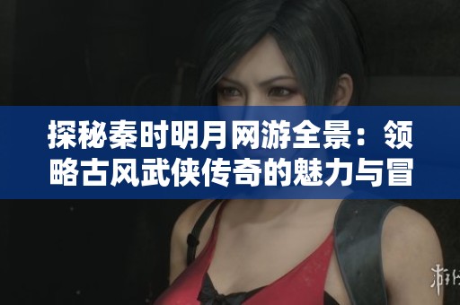 探秘秦时明月网游全景：领略古风武侠传奇的魅力与冒险