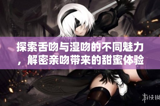 探索舌吻与湿吻的不同魅力，解密亲吻带来的甜蜜体验