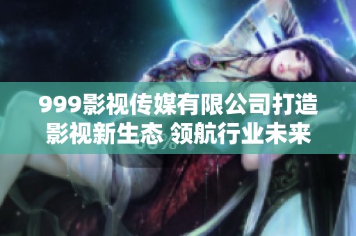 999影视传媒有限公司打造影视新生态 领航行业未来发展