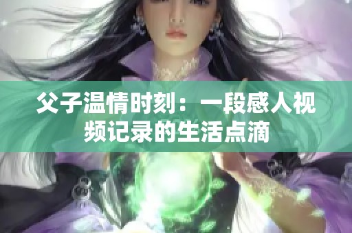 父子温情时刻：一段感人视频记录的生活点滴
