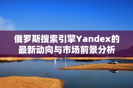 俄罗斯搜索引擎Yandex的最新动向与市场前景分析