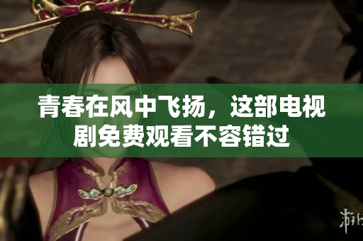 青春在风中飞扬，这部电视剧免费观看不容错过