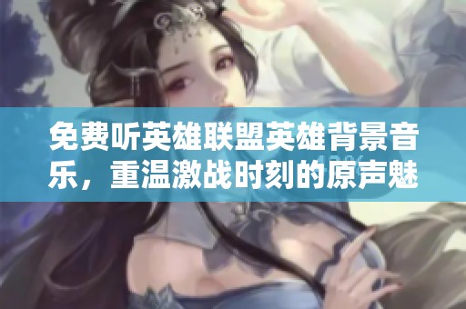 免费听英雄联盟英雄背景音乐，重温激战时刻的原声魅力