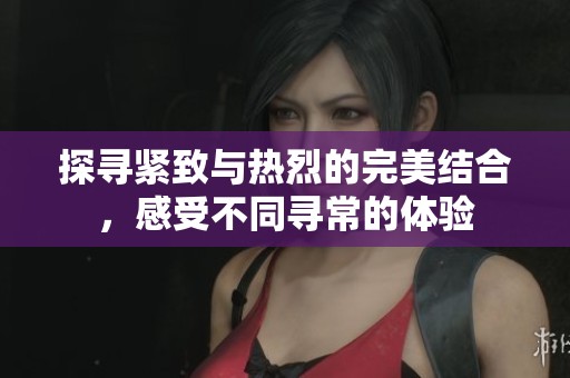 探寻紧致与热烈的完美结合，感受不同寻常的体验
