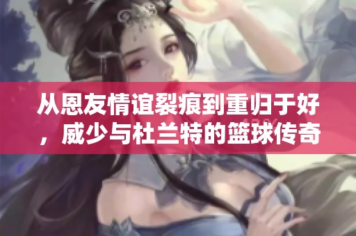 从恩友情谊裂痕到重归于好，威少与杜兰特的篮球传奇故事