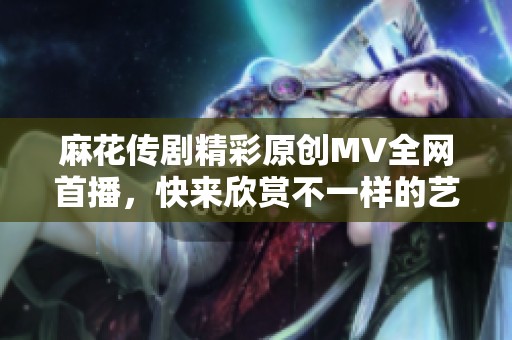 麻花传剧精彩原创MV全网首播，快来欣赏不一样的艺术风采！