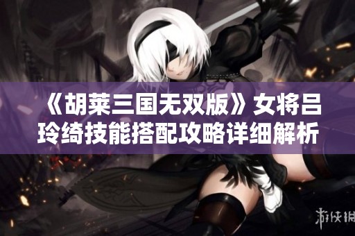《胡莱三国无双版》女将吕玲绮技能搭配攻略详细解析
