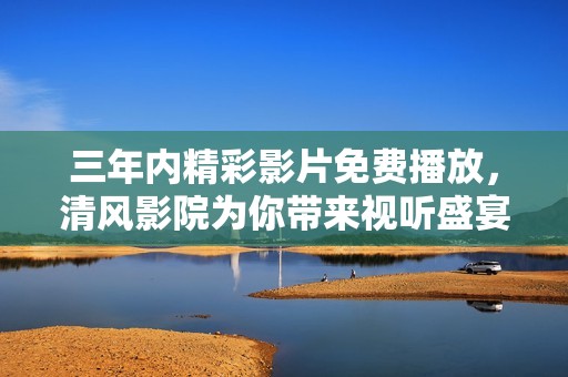 三年内精彩影片免费播放，清风影院为你带来视听盛宴