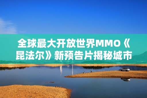 全球最大开放世界MMO《昆法尔》新预告片揭秘城市重塑魅力