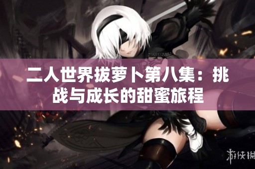 二人世界拔萝卜第八集：挑战与成长的甜蜜旅程
