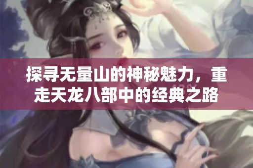 探寻无量山的神秘魅力，重走天龙八部中的经典之路