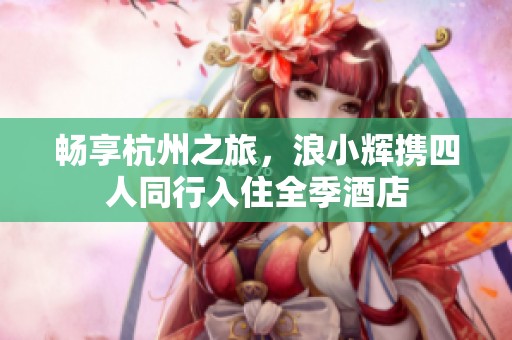 畅享杭州之旅，浪小辉携四人同行入住全季酒店