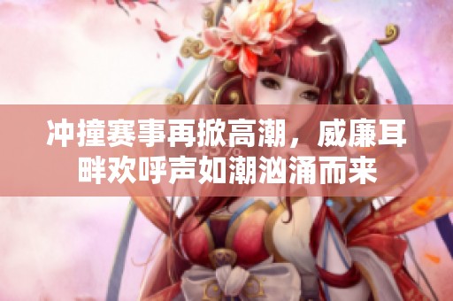 冲撞赛事再掀高潮，威廉耳畔欢呼声如潮汹涌而来