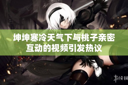 坤坤寒冷天气下与桃子亲密互动的视频引发热议