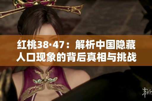 红桃38·47：解析中国隐藏人口现象的背后真相与挑战