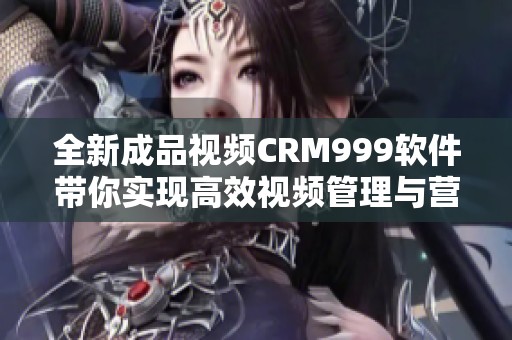 全新成品视频CRM999软件带你实现高效视频管理与营销提升