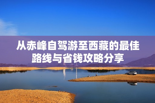 从赤峰自驾游至西藏的最佳路线与省钱攻略分享