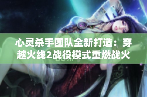 心灵杀手团队全新打造：穿越火线2战役模式重燃战火之魂