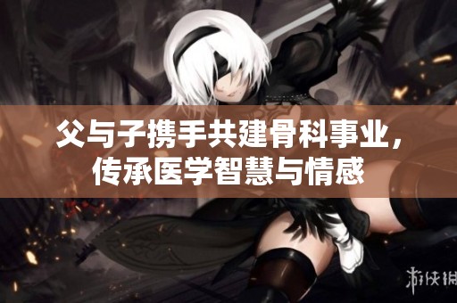 父与子携手共建骨科事业，传承医学智慧与情感