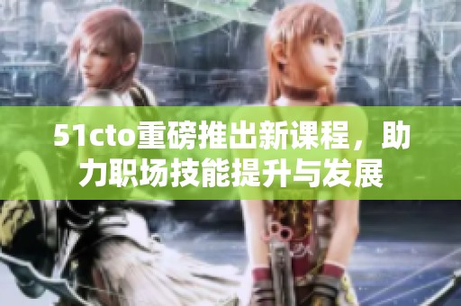 51cto重磅推出新课程，助力职场技能提升与发展