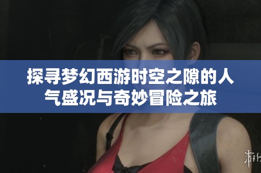 探寻梦幻西游时空之隙的人气盛况与奇妙冒险之旅
