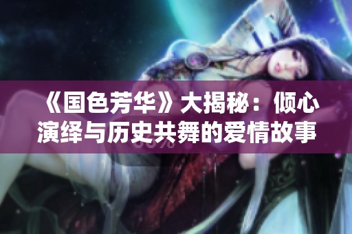 《国色芳华》大揭秘：倾心演绎与历史共舞的爱情故事