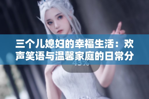 三个儿媳妇的幸福生活：欢声笑语与温馨家庭的日常分享