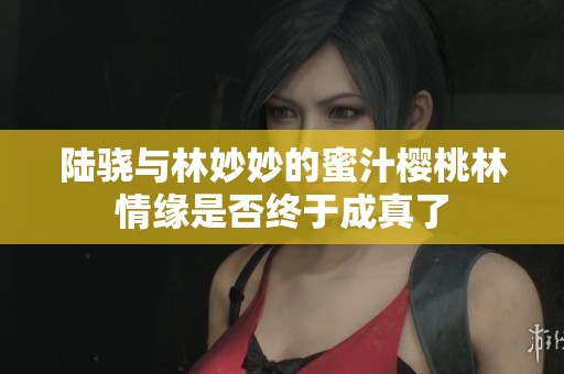 陆骁与林妙妙的蜜汁樱桃林情缘是否终于成真了