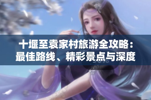 十堰至袁家村旅游全攻略：最佳路线、精彩景点与深度体验推荐