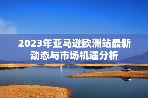 2023年亚马逊欧洲站最新动态与市场机遇分析